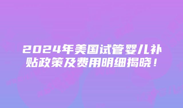 2024年美国试管婴儿补贴政策及费用明细揭晓！