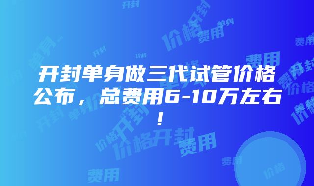 开封单身做三代试管价格公布，总费用6-10万左右！