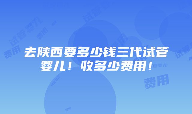 去陕西要多少钱三代试管婴儿！收多少费用！