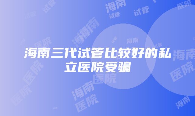 海南三代试管比较好的私立医院受骗