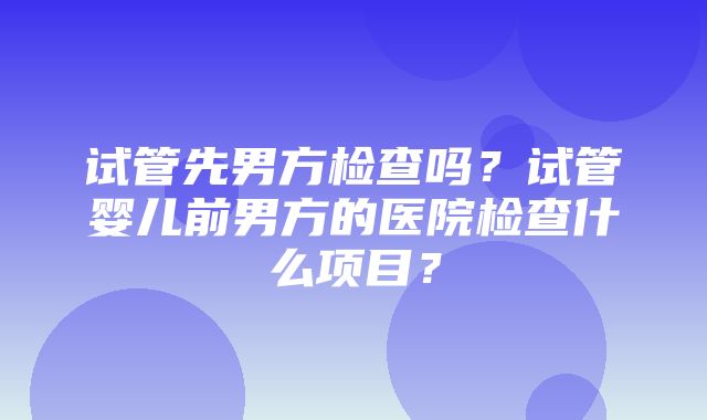 试管先男方检查吗？试管婴儿前男方的医院检查什么项目？