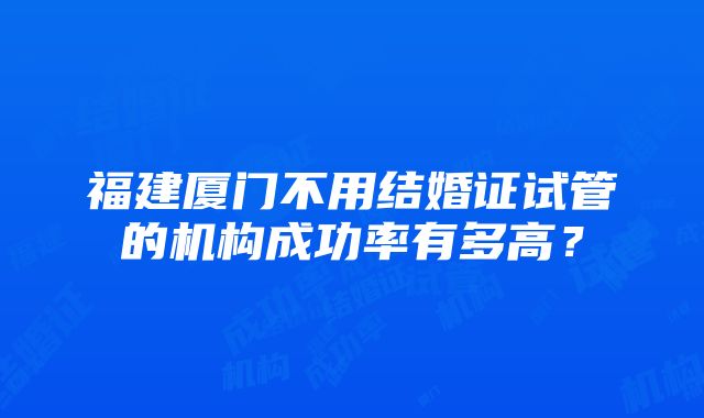 福建厦门不用结婚证试管的机构成功率有多高？