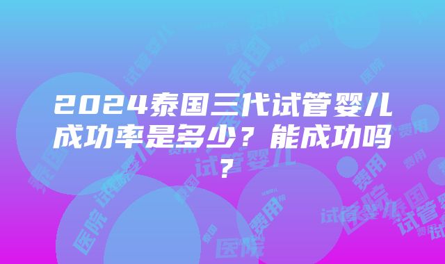 2024泰国三代试管婴儿成功率是多少？能成功吗？