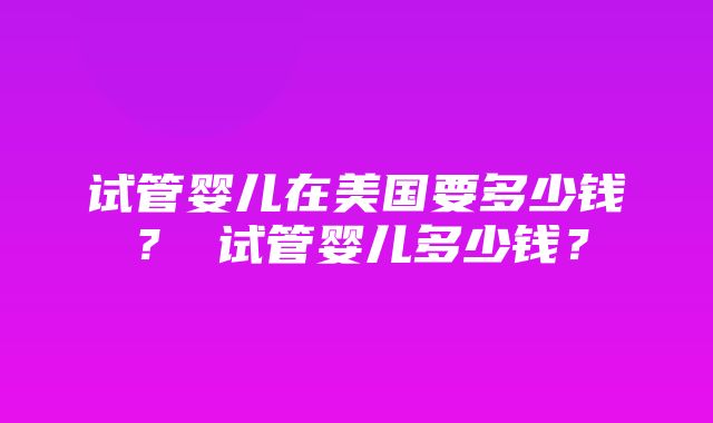 试管婴儿在美国要多少钱？ 试管婴儿多少钱？