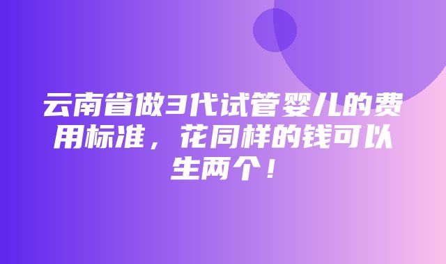 云南省做3代试管婴儿的费用标准，花同样的钱可以生两个！