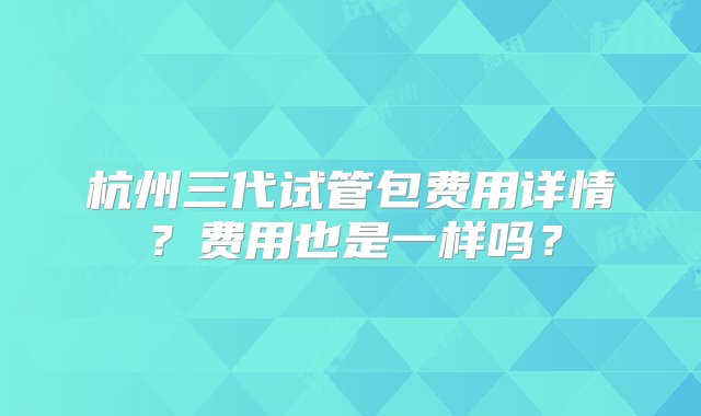 杭州三代试管包费用详情？费用也是一样吗？