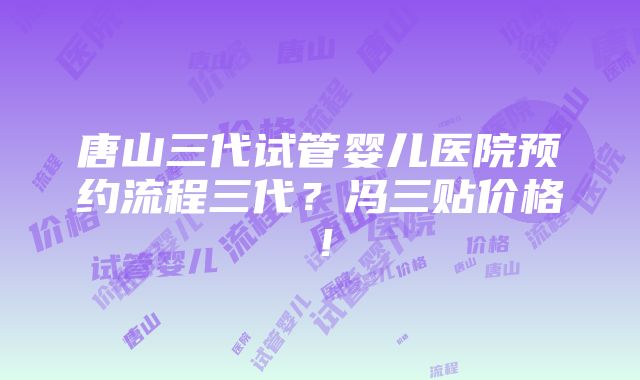 唐山三代试管婴儿医院预约流程三代？冯三贴价格！