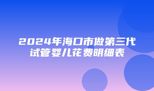 2024年海口市做第三代试管婴儿花费明细表