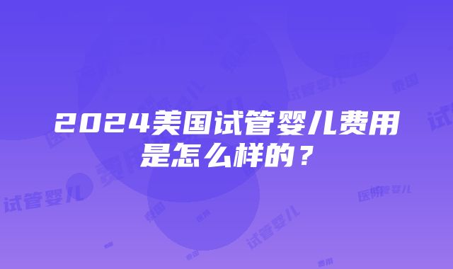 2024美国试管婴儿费用是怎么样的？