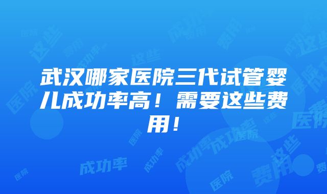 武汉哪家医院三代试管婴儿成功率高！需要这些费用！