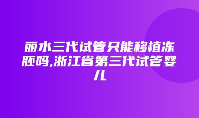 丽水三代试管只能移植冻胚吗,浙江省第三代试管婴儿