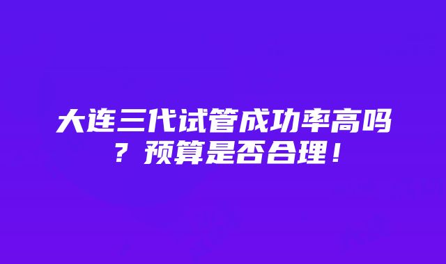 大连三代试管成功率高吗？预算是否合理！