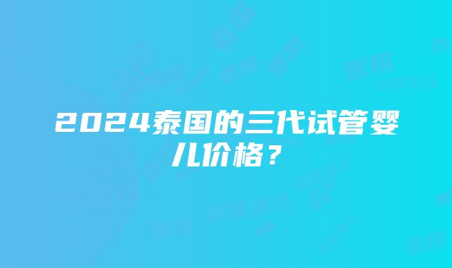 2024泰国的三代试管婴儿价格？