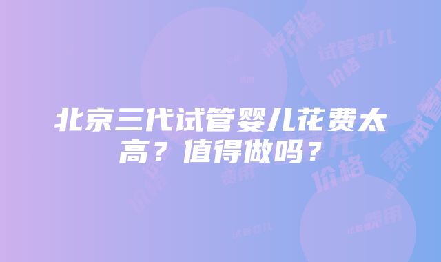 北京三代试管婴儿花费太高？值得做吗？