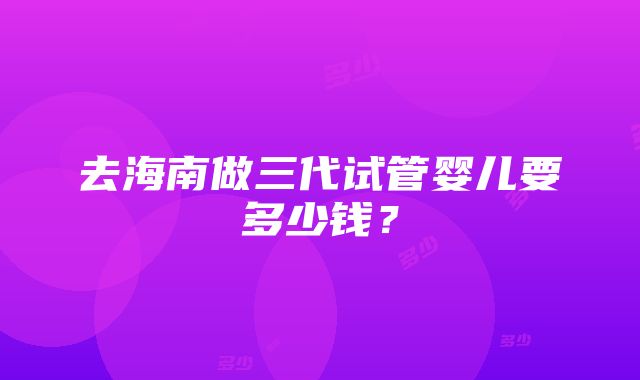 去海南做三代试管婴儿要多少钱？