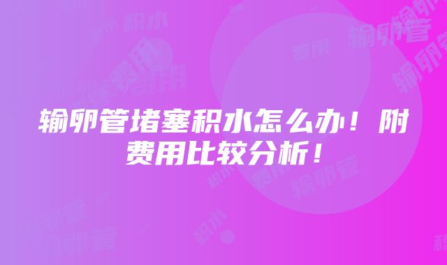 输卵管堵塞积水怎么办！附费用比较分析！