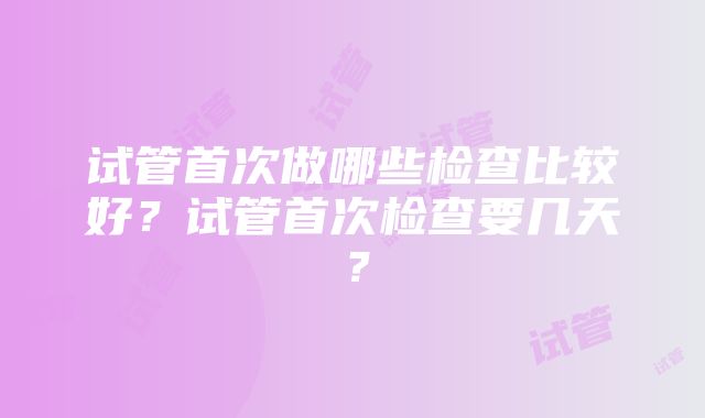 试管首次做哪些检查比较好？试管首次检查要几天？