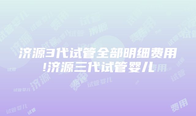 济源3代试管全部明细费用!济源三代试管婴儿