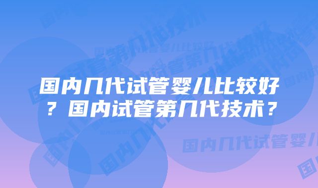 国内几代试管婴儿比较好？国内试管第几代技术？