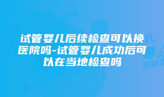 试管婴儿后续检查可以换医院吗-试管婴儿成功后可以在当地检查吗