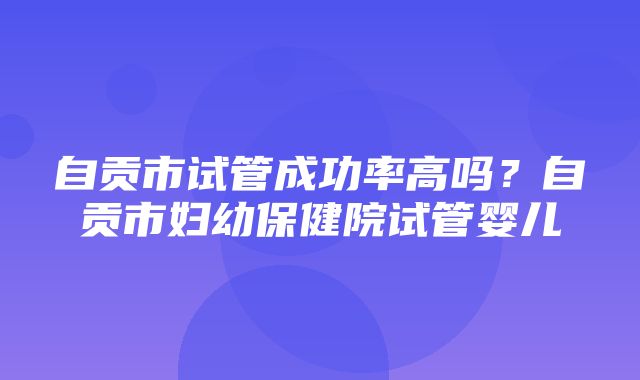 自贡市试管成功率高吗？自贡市妇幼保健院试管婴儿