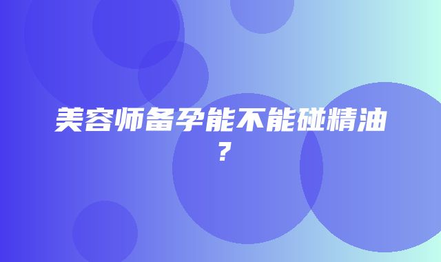 美容师备孕能不能碰精油？