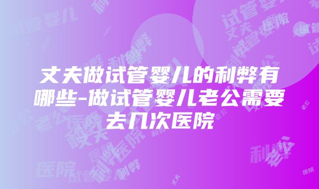 丈夫做试管婴儿的利弊有哪些-做试管婴儿老公需要去几次医院