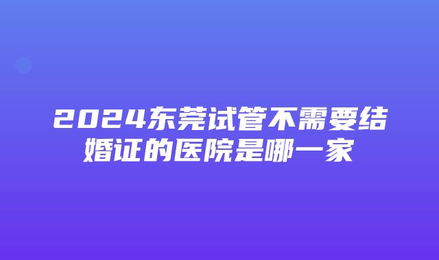 2024东莞试管不需要结婚证的医院是哪一家