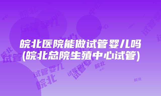 皖北医院能做试管婴儿吗(皖北总院生殖中心试管)