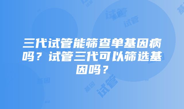 三代试管能筛查单基因病吗？试管三代可以筛选基因吗？