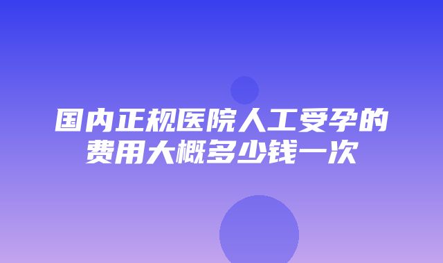 国内正规医院人工受孕的费用大概多少钱一次