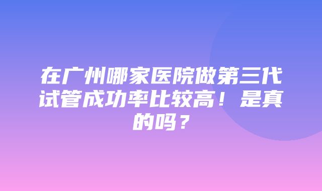 在广州哪家医院做第三代试管成功率比较高！是真的吗？