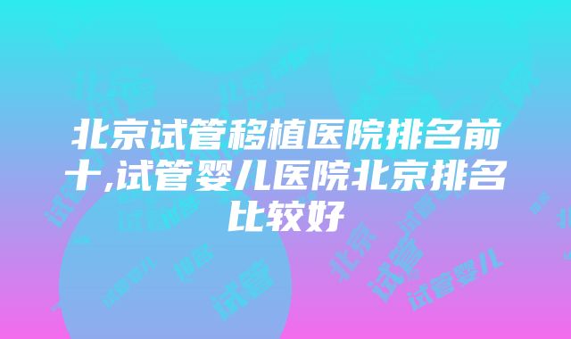 北京试管移植医院排名前十,试管婴儿医院北京排名比较好