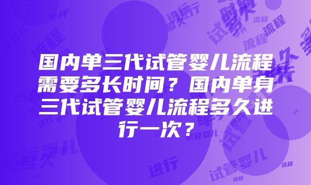 国内单三代试管婴儿流程需要多长时间？国内单身三代试管婴儿流程多久进行一次？