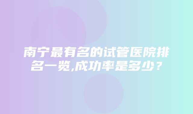 南宁最有名的试管医院排名一览,成功率是多少？