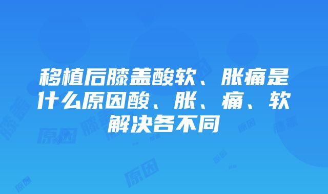 移植后膝盖酸软、胀痛是什么原因酸、胀、痛、软解决各不同