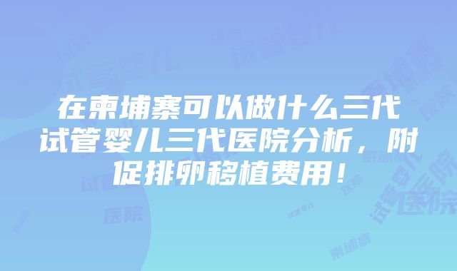 在柬埔寨可以做什么三代试管婴儿三代医院分析，附促排卵移植费用！