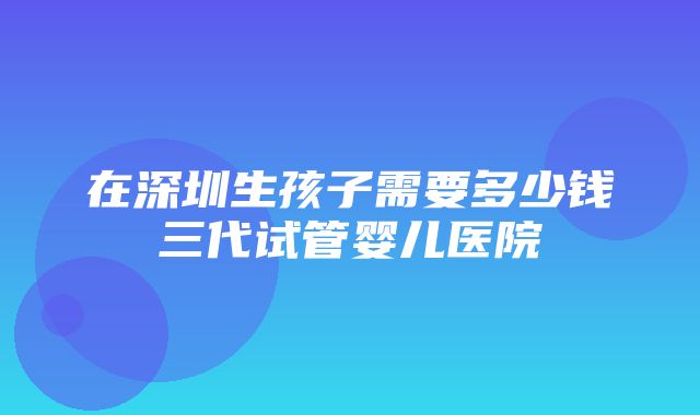 在深圳生孩子需要多少钱三代试管婴儿医院