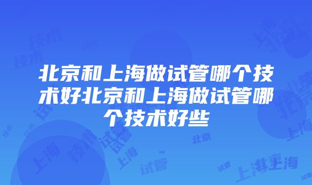 北京和上海做试管哪个技术好北京和上海做试管哪个技术好些