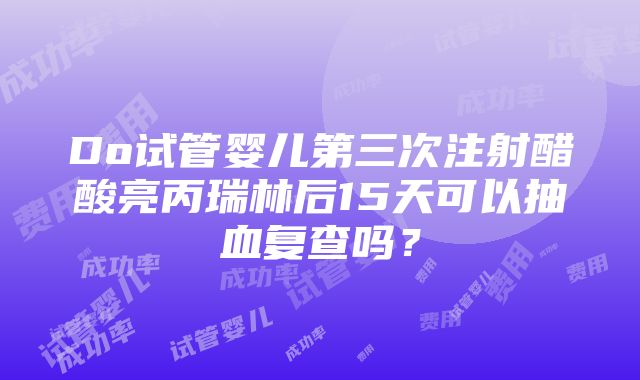 Do试管婴儿第三次注射醋酸亮丙瑞林后15天可以抽血复查吗？