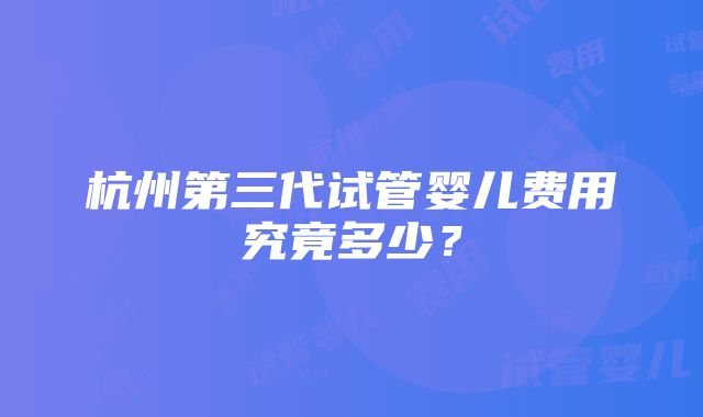 杭州第三代试管婴儿费用究竟多少？