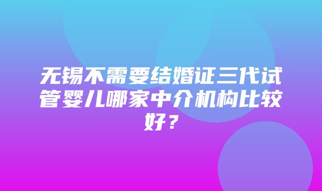 无锡不需要结婚证三代试管婴儿哪家中介机构比较好？