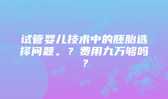 试管婴儿技术中的胚胎选择问题。？费用九万够吗？