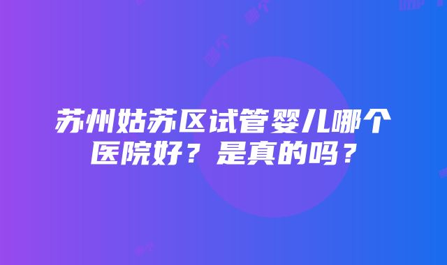 苏州姑苏区试管婴儿哪个医院好？是真的吗？