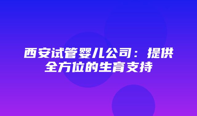 西安试管婴儿公司：提供全方位的生育支持