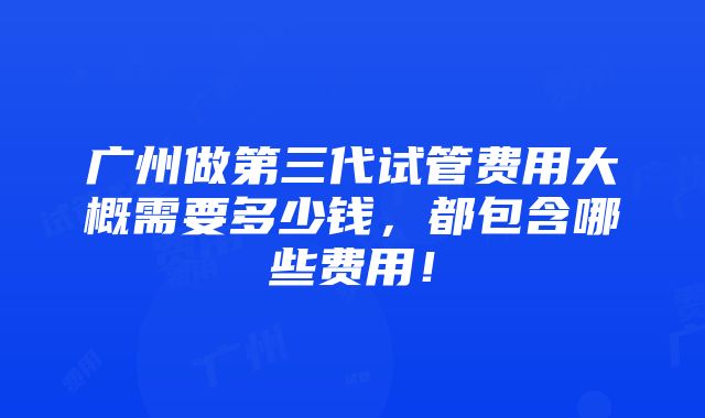 广州做第三代试管费用大概需要多少钱，都包含哪些费用！