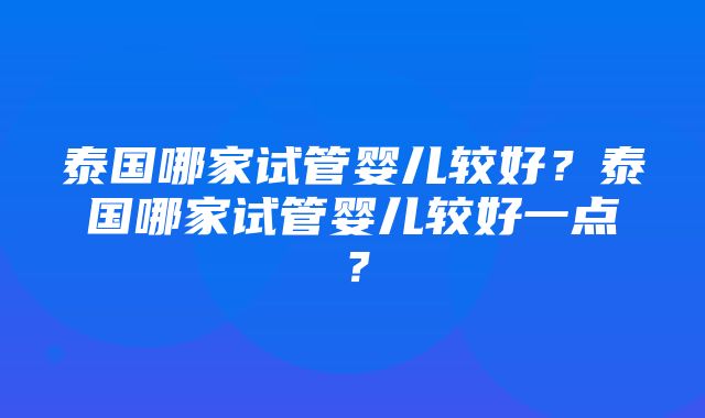 泰国哪家试管婴儿较好？泰国哪家试管婴儿较好一点？