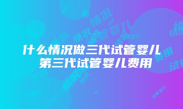 什么情况做三代试管婴儿 第三代试管婴儿费用