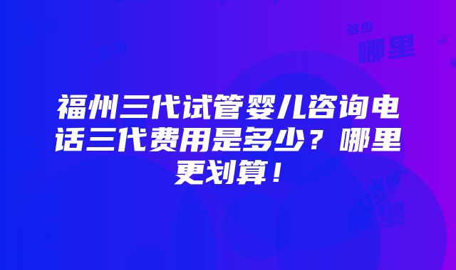 福州三代试管婴儿咨询电话三代费用是多少？哪里更划算！