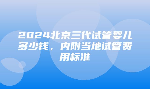 2024北京三代试管婴儿多少钱，内附当地试管费用标准